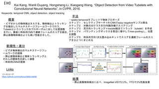 Kai Kang, Wanli Ouyang, Hongsheng Li, Xiaogang Wang, “Object Detection from Video Tubelets with
Convolutional Neural Networks”, in CVPR, 2016.
【38】
Keywords: temporal CNN, object detection, object tracking
新規性・差分
手法
結果
概要
・ビデオからの物体検出タスクを、物体検出とトラッキン
グを融合したマルチステージフレームワークで行う。
Tubeletというトラックのプロポーザルに対して位置調整
を行い、最後に時系列CNNで連続フレームのスコアを統合。
静止画像物体検出よりも高い性能を示した。
・ビデオ物体検出のマルチステージフレ
ームワークの提案
・静止画物体検出と物体トラッキングと
それらの関係性を詳しく調査
・時系列CNNの提案
・spatio-temporalタブレットで物体プロポーズ
ステップ１：セレクティブサーチ＋R-CNNでeasy negativeサンプル除去
ステップ２：対象の30クラスをSVM識別機でスコアリング
ステップ３：双方向トラッキング＋tracklet結合でトラック（tubelet）を作成
ステップ４：バウンディングボックスを周辺に増やしてmax-poolingし、位置
を調整
ステップ５：時系列方向1次元畳み込みネットでスコアを連続フレームのスコ
アをひとつにまとめる
・静止画像物体検出に比べ、ImageNet VIDで2.2%、YTOで2%性能改善
Links
ソースコード
https://github.com/myfavouritekk/vdetlib
 