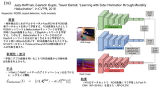 Judy Hoffman, Saurabh Gupta, Trevor Darrell, “Learning with Side Information through Modality
Hallucination”, in CVPR, 2016.
【39】
Keywords: RGBD, object detection, multi modality
新規性・差分
手法
結果
概要
・物体検出のためのマルチモーダルFast RCNNをRGBD画
像データセットを用いて学習する。RGB画像を入力として
RGBネットワークとHallucinationネットワークを学習し、
同時にDepth画像を入力としてDepthネットワークを学習
する。このとき、Hallucinationネットワークの出力が
Depthネットワークの出力に近くなるような学習を行う。
テスト時にはDeothを用いず、RGB画像のみを入力とする。
NYU2データセットでstate-of-the-artのRGB物体検出モデ
ルの性能を超えた。
・学習にデプス画像を用いることでRGB画像からの物体検
出性能を向上させた。
・NYU2データセットで、RGB画像だけで学習したFast R-
CNN（AP=20.6%）を超えた（AP=24.2%）
 