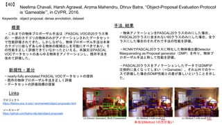 Neelima Chavali, Harsh Agrawal, Aroma Mahendru, Dhruv Batra, “Object-Proposal Evaluation Protocol
is ‘Gameable’”, in CVPR, 2016.
【40】
Keywords: object proposal, dense annotation, dataset
新規性・差分
手法, 結果概要
・これまでの物体プロポーザル手法は（PASCAL VOCの20クラス等
の）一部のカテゴリの物体のみがアノテーションされたデータセット
で性能評価されてきた。しかしながら、物体プロポーザル手法は本来
カテゴリに依らずあらゆる物体の候補出しを可能にすべきであり、そ
の性能を正しく評価できていなかったといえる。本論文はPASCAL
VOCデータセットのあらゆる物体をアノテーションし、既存手法を
改めて評価した。
・nearly-fully annotated PASCAL VOCデータセットの提供
・既存の物体プロポーザル手法を正しく評価
・データセットの評価指標の提案
・物体アノテーションをPASCAL20クラスのみにした場合、
PASCAL20クラスに含まれない60クラスのみにした場合、全ク
ラスにした場合のそれぞれで手法の性能を評価。
・RCNNでPASCAL20クラスに特化した物体検出器Detector
Masquerading as Proposal generator（DMP）を作り、物体プ
ロポーザル手法と称して性能を評価。
・PASCAL20クラスをアノテーションしたデータではDMPが
圧倒的に良くなってしまい（＝Gamable）、それ以外でのケー
スで評価した場合のDMP性能との差が激しいということを示し
た。
Links
プロジェクト
https://filebox.ece.vt.edu/~aroma/web/object-proposals.html
ソースコード
https://github.com/batra-mlp-lab/object-proposals
本当はMethod 1の方が良い
 