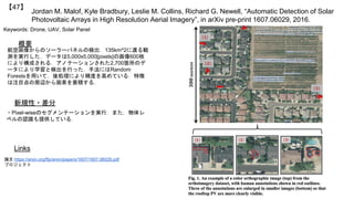 Jordan M. Malof, Kyle Bradbury, Leslie M. Collins, Richard G. Newell, “Automatic Detection of Solar
Photovoltaic Arrays in High Resolution Aerial Imagery”, in arXiv pre-print 1607.06029, 2016.
【47】
Keywords: Drone, UAV, Solar Panel
新規性・差分
概要
航空画像からのソーラーパネルの検出．135km^2に渡る観
測を実行した．データは5,000x5,000[pixels]の画像600枚
により構成される．アノテーションされた2,700箇所のデ
ータにより学習と検出を行った．手法にはRandom
Forestsを用いて，後処理により精度を高めている．特徴
は注目点の周辺から画素を蓄積する．
・Pixel-wiseのセグメンテーションを実行．また，物体レ
ベルの認識も提供している．
Links
論文 https://arxiv.org/ftp/arxiv/papers/1607/1607.06029.pdf
プロジェクト
 