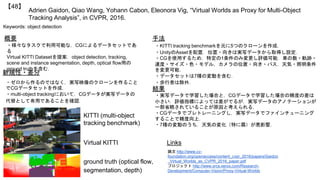 Adrien Gaidon, Qiao Wang, Yohann Cabon, Eleonora Vig, “Virtual Worlds as Proxy for Multi-Object
Tracking Analysis”, in CVPR, 2016.
【48】
Keywords: object detection
手法
結果
概要
・様々なタスクで利用可能な，CGによるデータセットであ
る
Virtual KITTI Datasetを提案．object detection, tracking,
scene and instance segmentation, depth, optical flow用の
ground truthを含む．
・KITTI tracking benchmarkを元に5つのクローンを作成．
・UnityのAssetを配置．位置・向きは実写データから取得し設定．
・CGを使用するため，特定の1条件のみ変更し評価可能．車の数・軌跡・
速度・サイズ・色・モデル，カメラの位置・向き・パス，天気・照明条件
を変更可能．
・データセットは7種の変動を含む．
・歩行者は除外．
・実写データで学習した場合と，CGデータで学習した場合の精度の差は
小さい．評価指標によっては差がでるが，実写データのアノテーションが
一部省略されていることが原因と考えられる．
・CGデータでプレトレーニングし，実写データでファインチューニング
することで精度向上．
・7種の変動のうち，天気の変化（特に霧）が悪影響．
Links
論文 http://www.cv-
foundation.org/openaccess/content_cvpr_2016/papers/Gaidon
_Virtual_Worlds_as_CVPR_2016_paper.pdf
プロジェクト http://www.xrce.xerox.com/Research-
Development/Computer-Vision/Proxy-Virtual-Worlds
新規性・差分
・ゼロから作るのではなく，実写映像のクローンを作ること
でCGデータセットを作成．
・multi-object trackingにおいて，CGデータが実写データの
代替として有用であることを確認．
KITTI (multi-object
tracking benchmark)
Virtual KITTI
ground truth (optical flow,
segmentation, depth)
 