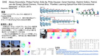 Alexey Dosovitskiy, Philipp Fischer, Eddy Ilg, Philip Hausser, Caner Hazirbas, Vladimir Golkov, Patrick
van der Smagt, Daniel Cremers, Thomas Brox, “FlowNet: Learning Optical Flow With Convolutional
Networks”, in ICCV, 2015.
【49】
Keywords: Optical Flow
概要
・CNNによりオプティカルフロー推定を行う
FlowNetを提案．
・学習用データセットとして，椅子が空を飛ぶデー
タセットであるFlying Chairs datasetを提案．
Links
論文 http://www.cv-
foundation.org/openaccess/content_iccv_2015/papers/Dosovitskiy_FlowNet_
Learning_Optical_ICCV_2015_paper.pdf
プロジェクト http://lmb.informatik.uni-freiburg.de/Publications/2015/DFIB15/
新規性・差分
・従来のデータセットはオプティカルフロー推定用
CNNの学習には不十分だったが，実写背景に椅子
のCGを重畳し，アフィン変換でランダムに椅子を
飛ばすことで大量のデータを生成．
・このような非現実的なデータセットで学習しても，
SintelやKITTIに適用し，他手法と近い精度を実現で
きることを確認．
 