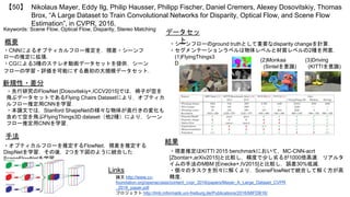 Nikolaus Mayer, Eddy Ilg, Philip Hausser, Philipp Fischer, Daniel Cremers, Alexey Dosovitskiy, Thomas
Brox, “A Large Dataset to Train Convolutional Networks for Disparity, Optical Flow, and Scene Flow
Estimation”, in CVPR, 2016.
【50】
Keywords: Scene Flow, Optical Flow, Disparity, Stereo Matching
データセッ
ト
結果
概要
・CNNによるオプティカルフロー推定を，視差・シーンフ
ローの推定に拡張．
・CGによる3種のステレオ動画データセットを提供．シーン
フローの学習・評価を可能にする最初の大規模データセット．
・シーンフローのground truthとして重要なdisparity changeを計算．
・セグメンテーションラベルは物体レベルと材質レベルの2種を用意．
・視差推定はKITTI 2015 benchmarkにおいて，MC-CNN-acrt
[Zbontar+,arXiv2015]と比較し，精度で少し劣るが1000倍高速．リアルタ
イムの手法のMBM [Einecke+,IV2015]と比較し，誤差30%低減．
・個々のタスクを別々に解くより，SceneFlowNetで統合して解く方が高
精度．
Links
論文 http://www.cv-
foundation.org/openaccess/content_cvpr_2016/papers/Mayer_A_Large_Dataset_CVPR
_2016_paper.pdf
プロジェクト http://lmb.informatik.uni-freiburg.de/Publications/2016/MIFDB16/
新規性・差分
・先行研究のFlowNet [Dosovitskiy+,ICCV2015]では，椅子が空を
飛ぶデータセットであるFlying Chairs Datasetにより，オプティカ
ルフロー推定用CNNを学習．
・本論文では，Stanford ShapeNetの様々な物体が奥行きの変化も
含めて空を飛ぶFlyingThings3D dataset（他2種）により，シーン
フロー推定用CNNを学習．
(2)Monkaa
(Sintelを意識)
(3)Driving
(KITTIを意識)
(1)FlyingThings3
D
手法
・オプティカルフローを推定するFlowNet，視差を推定する
DispNetを学習．その後，2つを下図のように統合した
SceneFlowNetを学習．
 