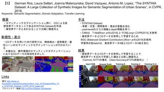 German Ros, Laura Sellart, Joanna Materzynska, David Vazquez, Antonio M. Lopez, “The SYNTHIA
Dataset: A Large Collection of Synthetic Images for Semantic Segmentation of Urban Scenes”, in CVPR,
2016.
【5】
Keywords: Semantic Segmentation, Domain Adaptation, Transfer Learning
手法
結果
概要
・セマンティックセグメンテーション用に，CGによる仮
想世界データセットであるSYNTHIA Datasetを作成．
・実世界データと合わせることで大幅に精度向上．
・SYNTHIA Dataset:
- 季節・天気・照明条件・視点の変動を含む．
- pixel-levelのクラス情報とdepth情報を持つ．
・CNNは，T-Net[Ros+,arXiv2016] と FCN[Long+,CVPR2015] を使用．
・実世界データとCGデータを併用して学習するため，
BGC (Balanced Gradient Contribution) [Ros+,arXiv2016]を使用．
学習時の各batchは，実世界データ6枚とCGデータ4枚を含む．
・実世界データとCGデータを併用して学習することで，
実世界データのみで学習した場合と比較し精度向上．
（Camvid, KITTIの場合，Class Accuracyが10%前後向上．）
Links
論文 http://www.cv-
foundation.org/openaccess/content_cvpr_2016/papers/Ros_Th
e_SYNTHIA_Dataset_CVPR_2016_paper.pdf
プロジェクト・動画 http://synthia-dataset.net/dataset/
新規性・差分
・CGデータを用いた先行研究では，物体検出・姿勢推定・屋
内シーンのセマンティックセグメンテーションが行われてい
る．
・本論文は，都市環境のセマンティックセグメンテーション
におけるCGデータの有効性を示した．
 