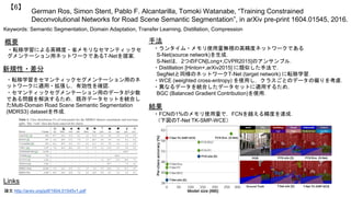 German Ros, Simon Stent, Pablo F. Alcantarilla, Tomoki Watanabe, “Training Constrained
Deconvolutional Networks for Road Scene Semantic Segmentation”, in arXiv pre-print 1604.01545, 2016.
【6】
Keywords: Semantic Segmentation, Domain Adaptation, Transfer Learning, Distillation, Compression
手法
結果
概要
・転移学習による高精度・省メモリなセマンティックセ
グメンテーション用ネットワークであるT-Netを提案．
・ランタイム・メモリ使用量無視の高精度ネットワークである
S-Net(source network)を生成．
S-Netは，2つのFCN[Long+,CVPR2015]のアンサンブル．
・Distillation [Hinton+,arXiv2015] に類似した手法で，
SegNetと同様のネットワークT-Net (target network) に転移学習．
・WCE (weighted cross-entropy) を使用し，クラスごとのデータの偏りを考慮．
・異なるデータを統合したデータセットに適用するため，
BGC (Balanced Gradient Contribution)を使用．
・FCNの1%のメモリ使用量で，FCNを越える精度を達成．
（下図のT-Net TK-SMP-WCE）
Links
論文 http://arxiv.org/pdf/1604.01545v1.pdf
新規性・差分
・転移学習をセマンティックセグメンテーション用のネ
ットワークに適用・拡張し，有効性を確認．
・セマンティックセグメンテーション用のデータが少数
である問題を解決するため，既存データセットを統合し
たMulti-Domain Road Scene Semantic Segmentation
(MDRS3) datasetを作成．
 