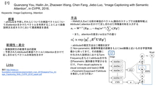 Quanzeng You, Hailin Jin, Zhaowen Wang, Chen Fang, Jiebo Luo, “Image Captioning with Semantic
Attention”, in CVPR, 2016.
【7】
Keywords: Image Captioning, Attention
新規性・差分
手法概要
・attributeを予想しそれらについての単語ベクトルについ
てのattentionをかけたベクトルを利用することにより画像
説明文生成タスクにおいて最高精度を達成
・画像説明文の新規手法の提案
・予想されたAttributeの単語ベクトルにAttentionをかけて
足し合わせたベクトルの有効性を示す
・RNNの入力xtには前の単語のベクトル(最初のステップでは画像特徴)と
Attributeにattentionをかけて足し合わせた特徴量の和を入力する
Links
論文 http://www.cv-
foundation.org/openaccess/content_cvpr_2016/papers/You_Im
age_Captioning_With_CVPR_2016_paper.pdf
・また、attentionの度合いαiは以下の通り
・attributeの推定方法は二種類を試す
① Non-parametric: 画像特徴量の距離をもとにtest画像と近いものを学習用画
像から持ってきて、その画像に
付与された説明文におけるTerm
Frequencyをもとにattributeを付与
②Parametric: 識別器を学習させる
だけ、From visual captions to
visual concepts and backと同様
→Parametricなapproachでattribute
を推定したほうが良い
 