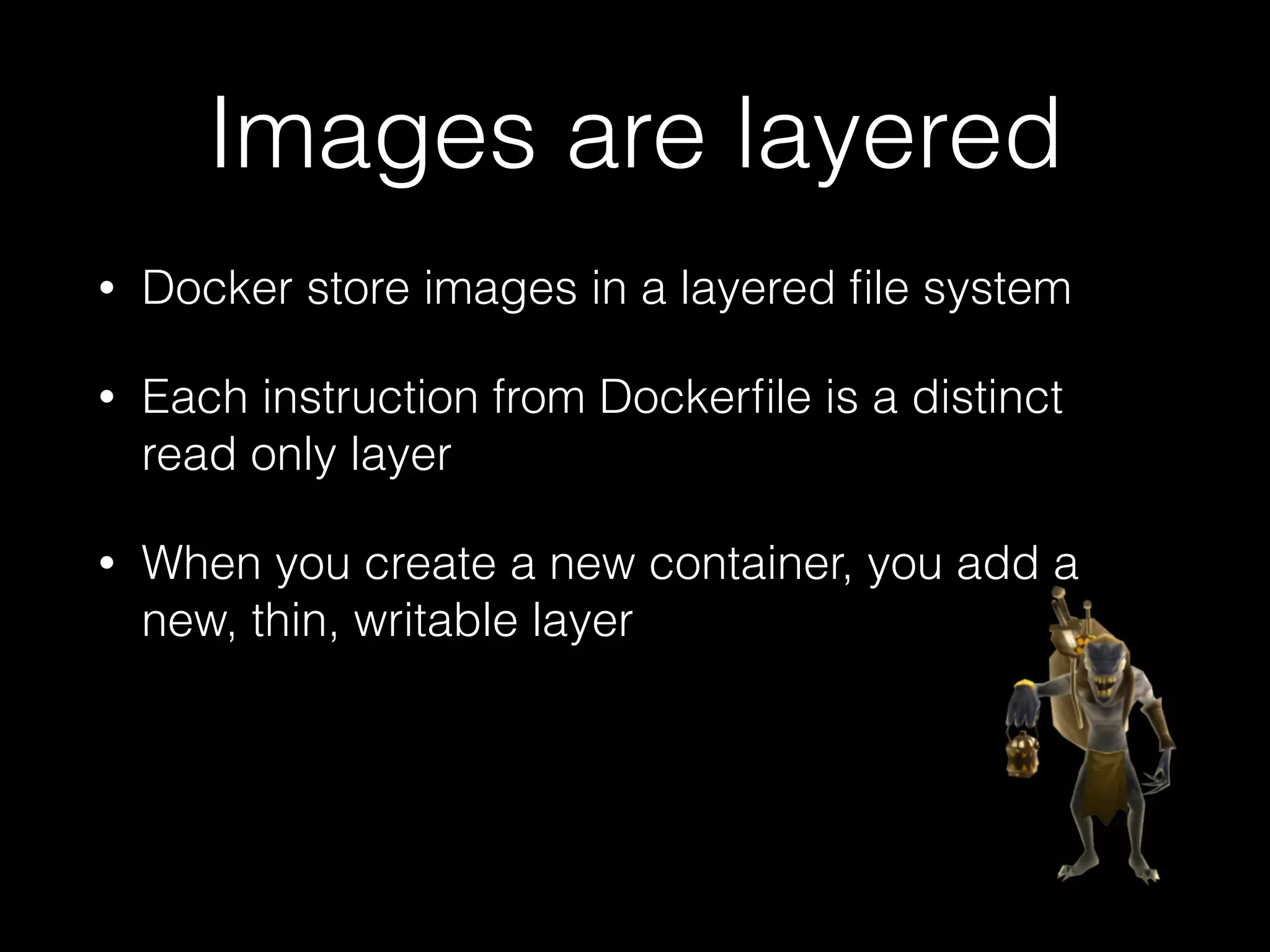 Images are layered
• Docker store images in a layered ﬁle system
• Each instruction from Dockerﬁle is a distinct
read only layer
• When you create a new container, you add a
new, thin, writable layer
 