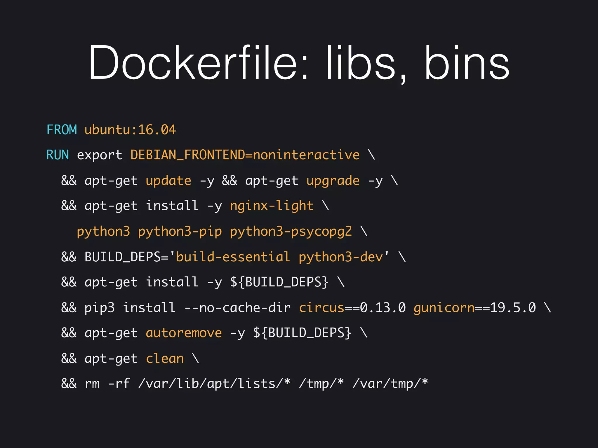 Dockerﬁle: libs, bins
FROM ubuntu:16.04
RUN export DEBIAN_FRONTEND=noninteractive 
&& apt-get update -y && apt-get upgrade -y 
&& apt-get install -y nginx-light 
python3 python3-pip python3-psycopg2 
&& BUILD_DEPS='build-essential python3-dev' 
&& apt-get install -y ${BUILD_DEPS} 
&& pip3 install --no-cache-dir circus==0.13.0 gunicorn==19.5.0 
&& apt-get autoremove -y ${BUILD_DEPS} 
&& apt-get clean 
&& rm -rf /var/lib/apt/lists/* /tmp/* /var/tmp/*
 