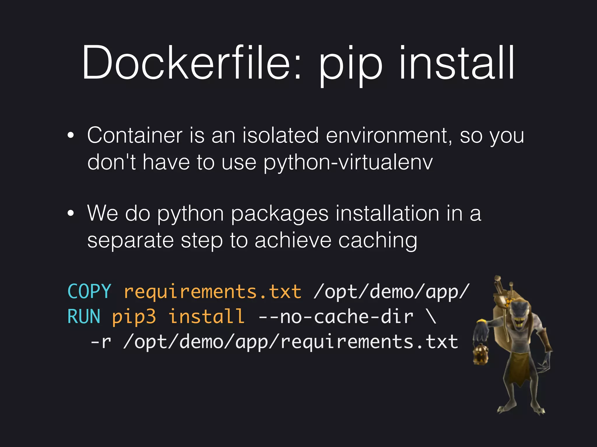 Dockerﬁle: pip install
• Container is an isolated environment, so you
don't have to use python-virtualenv
• We do python packages installation in a
separate step to achieve caching
COPY requirements.txt /opt/demo/app/ 
RUN pip3 install --no-cache-dir 
-r /opt/demo/app/requirements.txt
 