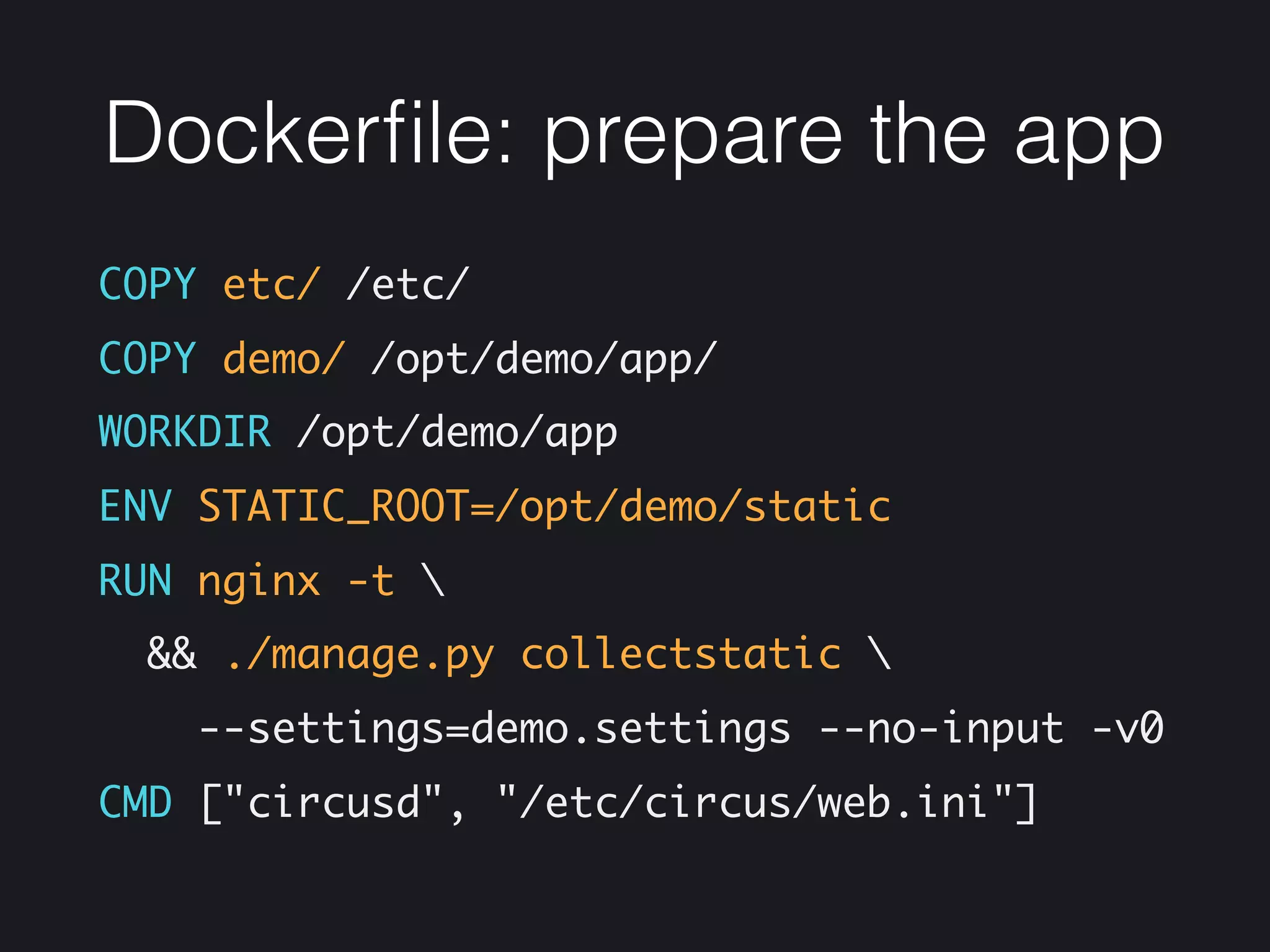 Dockerﬁle: prepare the app
COPY etc/ /etc/
COPY demo/ /opt/demo/app/
WORKDIR /opt/demo/app
ENV STATIC_ROOT=/opt/demo/static
RUN nginx -t 
&& ./manage.py collectstatic 
--settings=demo.settings --no-input -v0
CMD ["circusd", "/etc/circus/web.ini"]
 
