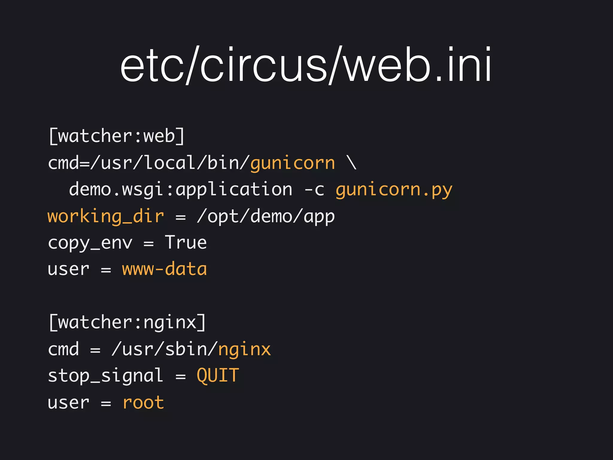 etc/circus/web.ini
[watcher:web] 
cmd=/usr/local/bin/gunicorn 
demo.wsgi:application -c gunicorn.py 
working_dir = /opt/demo/app 
copy_env = True 
user = www-data
[watcher:nginx] 
cmd = /usr/sbin/nginx 
stop_signal = QUIT 
user = root
 