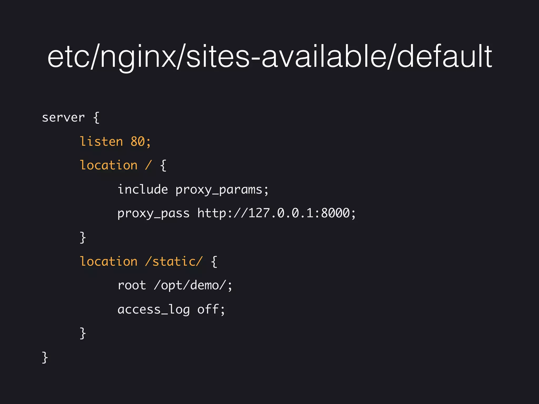 etc/nginx/sites-available/default
server { 
listen 80; 
location / { 
include proxy_params; 
proxy_pass http://127.0.0.1:8000; 
} 
location /static/ { 
root /opt/demo/; 
access_log off; 
} 
}
 