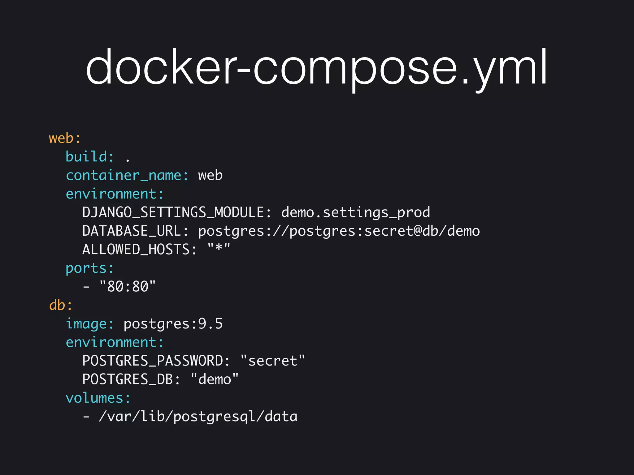 docker-compose.yml
web:
build: .
container_name: web
environment:
DJANGO_SETTINGS_MODULE: demo.settings_prod
DATABASE_URL: postgres://postgres:secret@db/demo
ALLOWED_HOSTS: "*"
ports:
- "80:80"
db:
image: postgres:9.5
environment:
POSTGRES_PASSWORD: "secret"
POSTGRES_DB: "demo"
volumes:
- /var/lib/postgresql/data
 