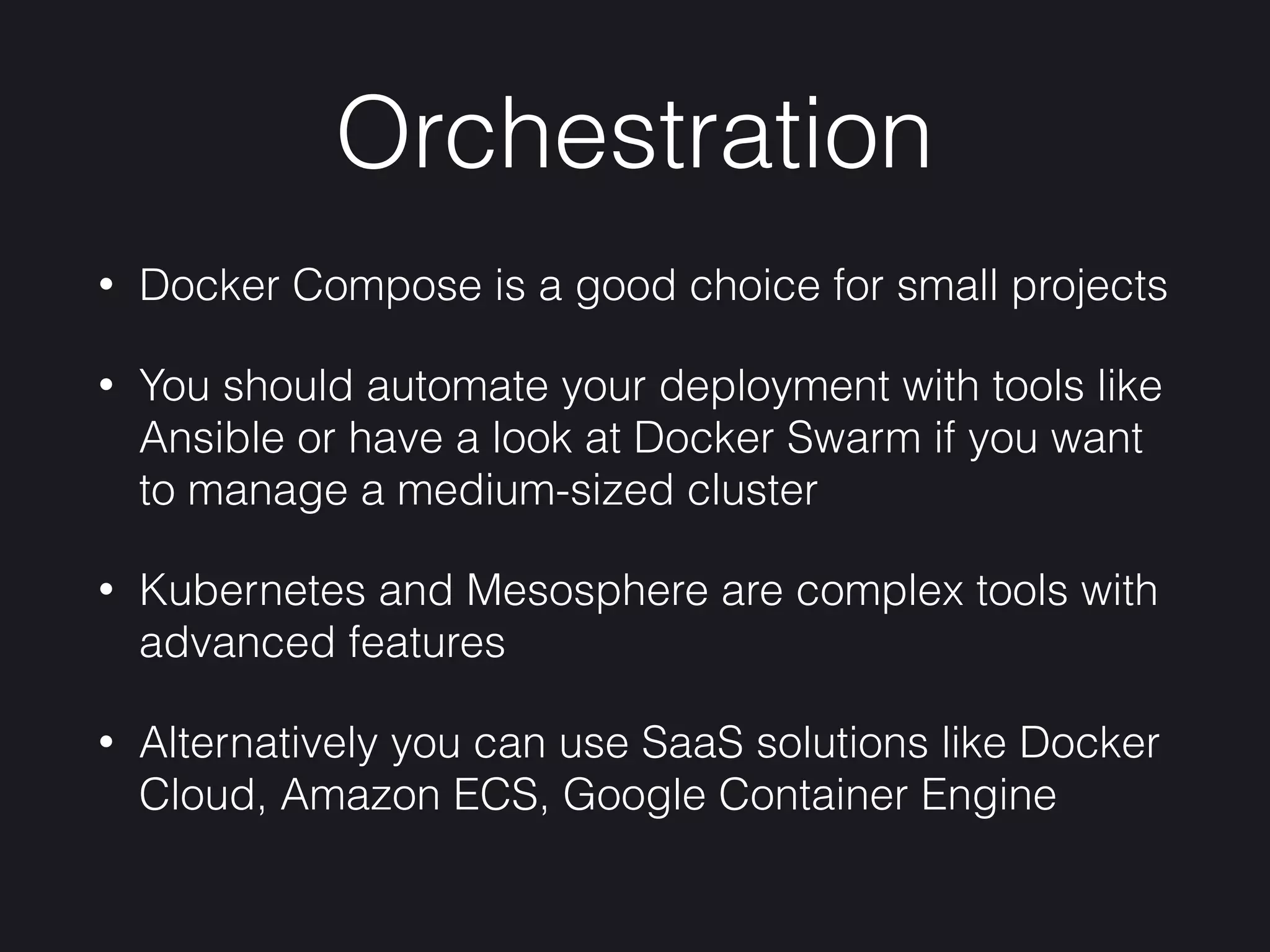 Orchestration
• Docker Compose is a good choice for small projects
• You should automate your deployment with tools like
Ansible or have a look at Docker Swarm if you want
to manage a medium-sized cluster
• Kubernetes and Mesosphere are complex tools with
advanced features
• Alternatively you can use SaaS solutions like Docker
Cloud, Amazon ECS, Google Container Engine
 