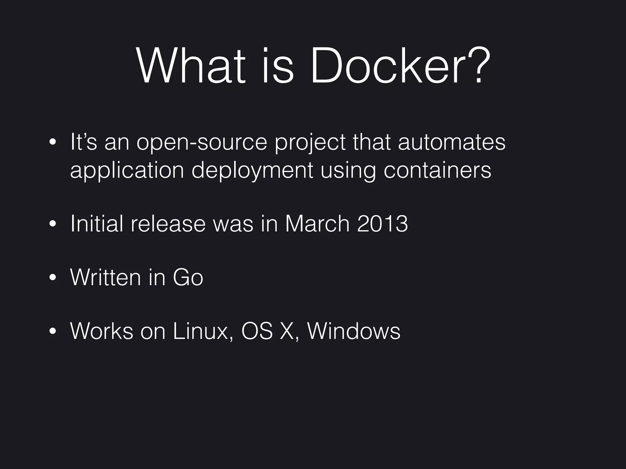What is Docker?
• It’s an open-source project that automates
application deployment using containers
• Initial release was in March 2013
• Written in Go
• Works on Linux, OS X, Windows
 