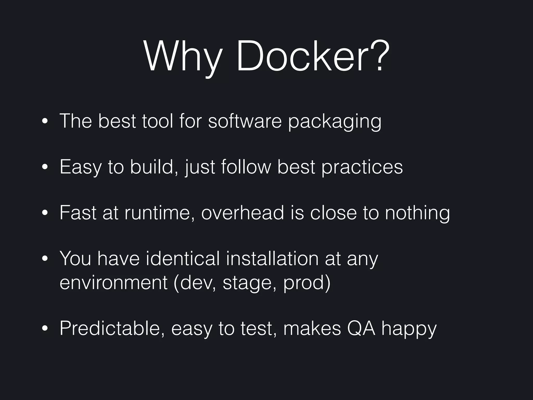 Why Docker?
• The best tool for software packaging
• Easy to build, just follow best practices
• Fast at runtime, overhead is close to nothing
• You have identical installation at any
environment (dev, stage, prod)
• Predictable, easy to test, makes QA happy
 
