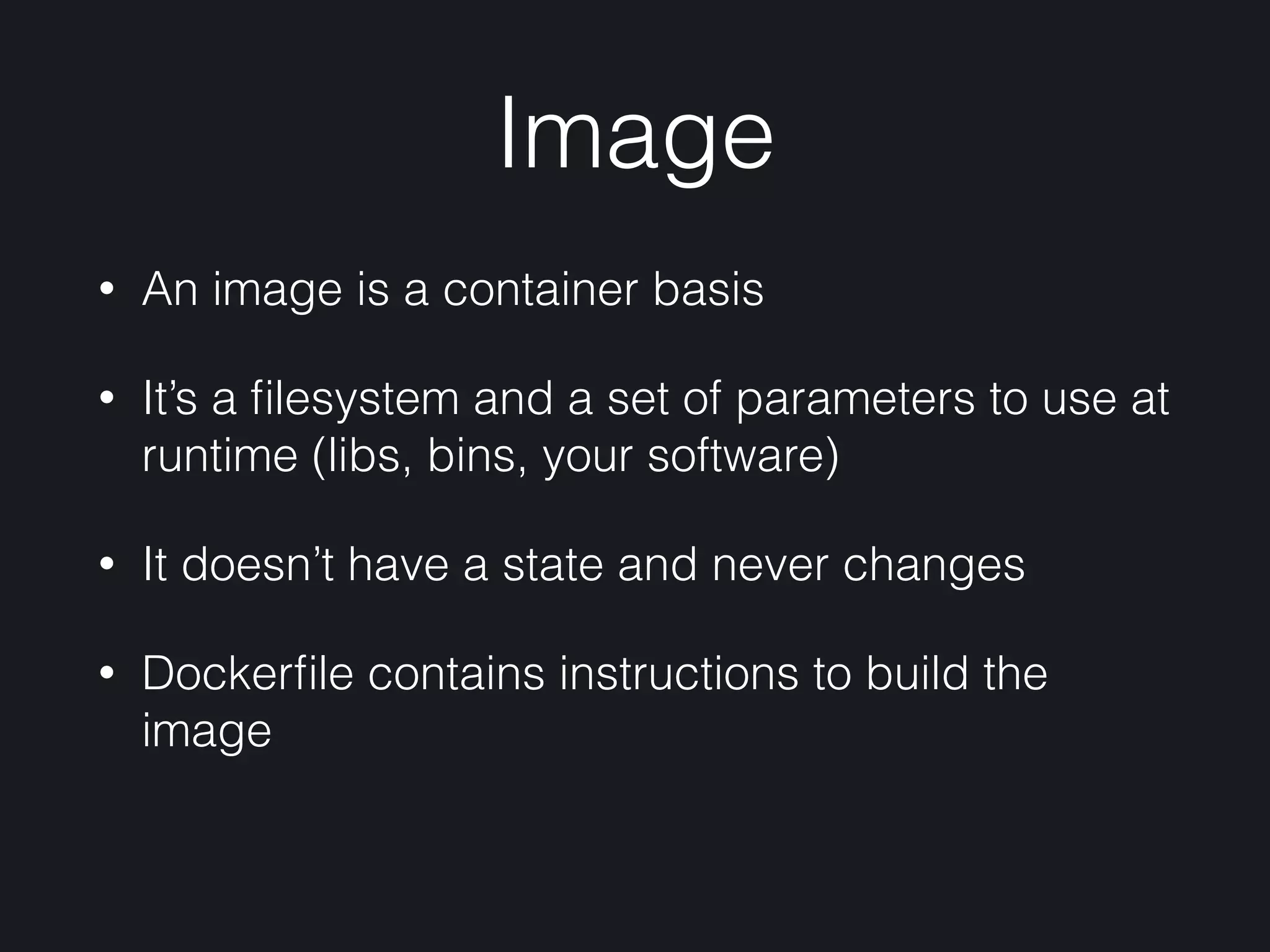 Image
• An image is a container basis
• It’s a ﬁlesystem and a set of parameters to use at
runtime (libs, bins, your software)
• It doesn’t have a state and never changes
• Dockerﬁle contains instructions to build the
image
 
