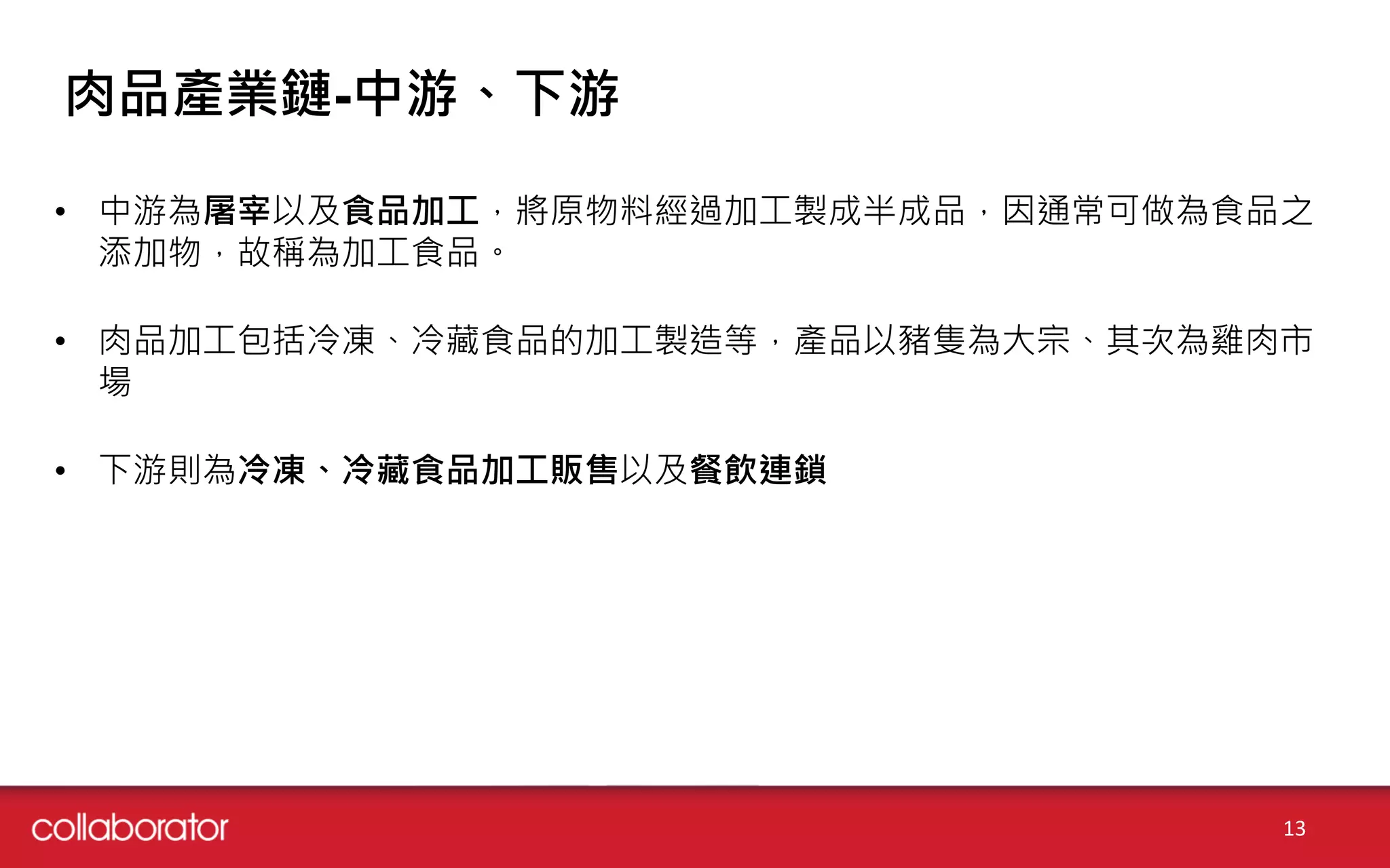 肉品產業鏈-中游、下游
• 中游為屠宰以及食品加工，將原物料經過加工製成半成品，因通常可做為食品之
添加物，故稱為加工食品。
• 肉品加工包括冷凍、冷藏食品的加工製造等，產品以豬隻為大宗、其次為雞肉市
場
• 下游則為冷凍、冷藏食品加工販售以及餐飲連鎖
13
 