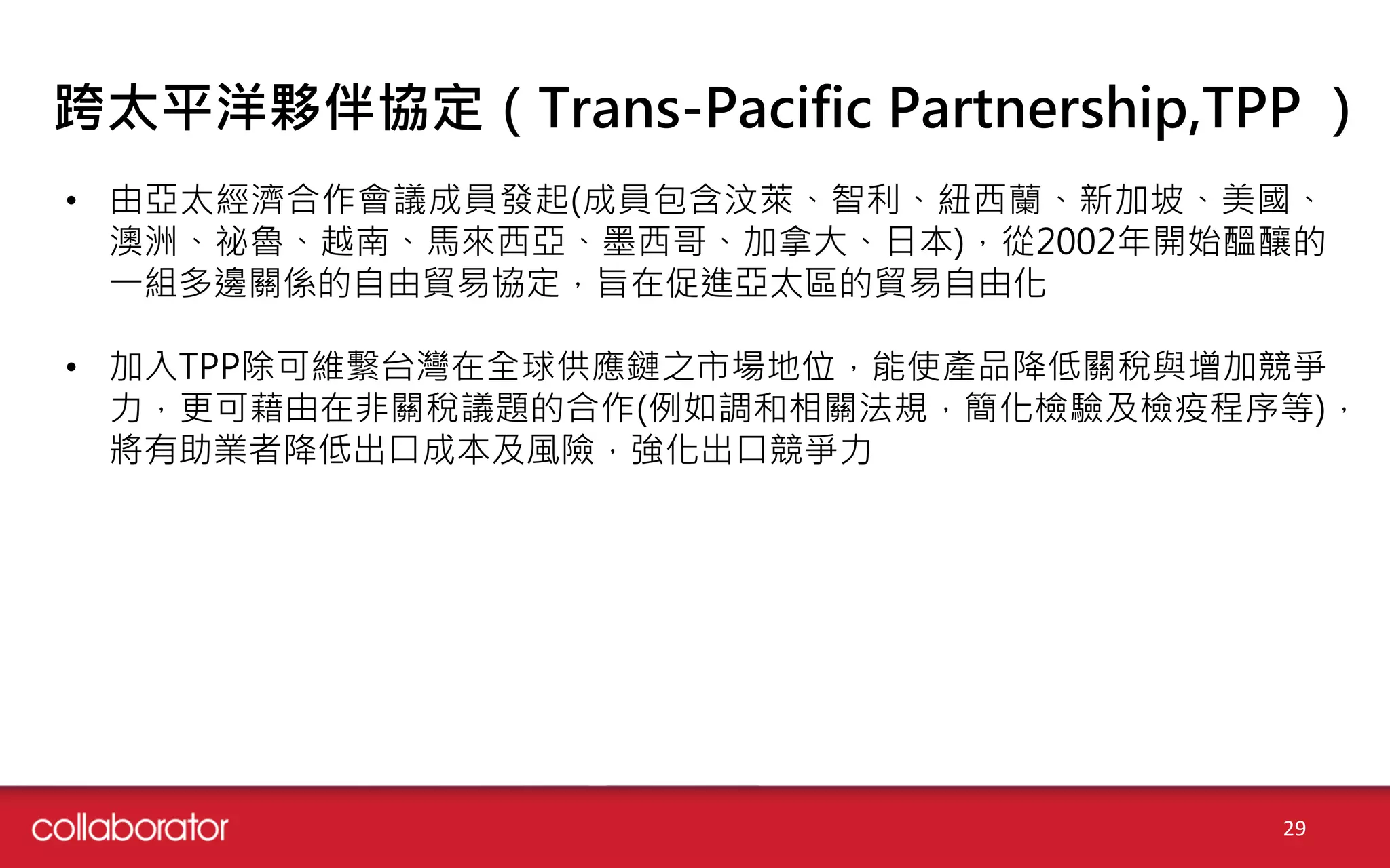 跨太平洋夥伴協定（Trans-Pacific Partnership,TPP ）
• 由亞太經濟合作會議成員發起(成員包含汶萊、智利、紐西蘭、新加坡、美國、
澳洲、祕魯、越南、馬來西亞、墨西哥、加拿大、日本)，從2002年開始醞釀的
一組多邊關係的自由貿易協定，旨在促進亞太區的貿易自由化
• 加入TPP除可維繫台灣在全球供應鏈之市場地位，能使產品降低關稅與增加競爭
力，更可藉由在非關稅議題的合作(例如調和相關法規，簡化檢驗及檢疫程序等)，
將有助業者降低出口成本及風險，強化出口競爭力
29
 