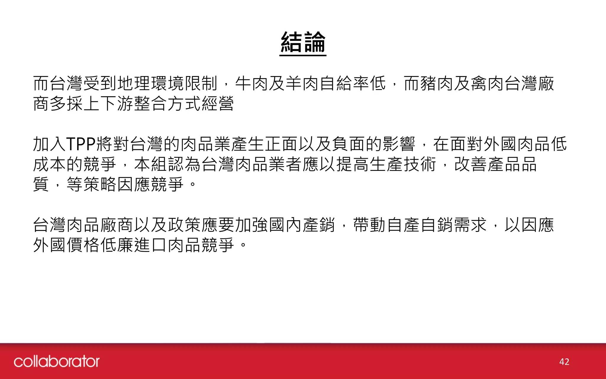 結論
42
而台灣受到地理環境限制，牛肉及羊肉自給率低，而豬肉及禽肉台灣廠
商多採上下游整合方式經營
加入TPP將對台灣的肉品業產生正面以及負面的影響，在面對外國肉品低
成本的競爭，本組認為台灣肉品業者應以提高生產技術，改善產品品
質，等策略因應競爭。
台灣肉品廠商以及政策應要加強國內產銷，帶動自產自銷需求，以因應
外國價格低廉進口肉品競爭。
 