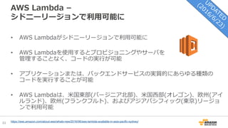 11
AWS Lambda –
シドニーリージョンで利用可能に
• AWS Lambdaがシドニーリージョンで利用可能に
• AWS Lambdaを使用するとプロビジョニングやサーバを
管理することなく、コードの実行が可能
• アプリケーションまたは、バックエンドサービスの実質的にあらゆる種類の
コードを実行することが可能
• AWS Lambdaは、米国東部(バージニア北部)、米国西部(オレゴン)、欧州(アイ
ルランド)、欧州(フランクフルト)、およびアジアパシフィック(東京)リージョ
ンで利用可能
https://aws.amazon.com/about-aws/whats-new/2016/06/aws-lambda-available-in-asia-pacific-sydney/
 