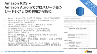 18
Amazon RDS –
Amazon Auroraでクロスリージョン
リードレプリカの利用が可能に
• Amazon Auroraでリードレプリカを他のリージョンで作成可能に
• Amazon Auroraクラスタにリードレプリカを追加することで
リードキャパシティの増強が可能
• リードレプリカを他のリージョンに作成すると、Aurora
クラスタが該当リージョンに作成される
• Auroraクラスタには15台までリージョン内であれば、
レプリカラグのとても低いリードレプリカが作成可能
(多くのケースで20ms以内)
• リージョン間の場合、ソースクラスタとターゲットクラスタの
間の距離に応じてレイテンシが増加
• リージョン障害が万が一発生した場合、クロスリージョンレプリカを
マスターとして昇格させる
• Amazon VPC内で起動するため、ターゲットとなるリージョンに
適切に設定されたDatabase Subnet Groupsが存在するか確認する
https://aws.amazon.com/about-aws/whats-new/2016/06/amazon-aurora-now-supports-cross-region-replication/
 