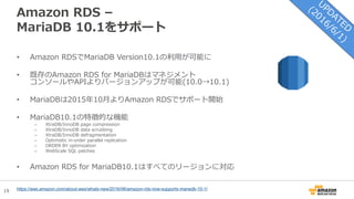 19
Amazon RDS –
MariaDB 10.1をサポート
• Amazon RDSでMariaDB Version10.1の利用が可能に
• 既存のAmazon RDS for MariaDBはマネジメント
コンソールやAPIよりバージョンアップが可能(10.0→10.1)
• MariaDBは2015年10月よりAmazon RDSでサポート開始
• MariaDB10.1の特徴的な機能
– XtraDB/InnoDB page compression
– XtraDB/InnoDB data scrubbing
– XtraDB/InnoDB defragmentation
– Optimistic in-order parallel replication
– ORDER BY optimization
– WebScale SQL patches
• Amazon RDS for MariaDB10.1はすべてのリージョンに対応
https://aws.amazon.com/about-aws/whats-new/2016/06/amazon-rds-now-supports-mariadb-10-1/
 