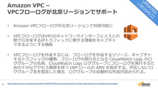 25
Amazon VPC –
VPCフローログが北京リージョンでサポート
• Amazon VPCフローログが北京リージョンで利用可能に
• VPCフローログはVPCのネットワークインターフェイスとの
間で行き来するIPトラフィックに関する情報をキャプチャ
できるようにする機能
• VPCフローログを作成するには、フローログを作成するリソース、キャプチャ
するトラフィックの種類、フローログの発行先となる CloudWatch Logs のロ
ググループの名前、CloudWatch Logs ロググループにフローログを発行するた
めの十分なアクセス権限を持つ IAM ロールの ARN を指定する。存在しないロ
ググループ名を指定した場合、ロググループの自動的な作成が試みられる。
https://aws.amazon.com/about-aws/whats-new/2016/06/announcing-amazon-vpc-flow-logs-support-in-the-beijing-china-region/
 