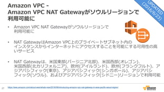 27
Amazon VPC -
Amazon VPC NAT Gatewayがソウルリージョンで
利用可能に
• Amazon VPC NAT Gatewayがソウルリージョンで
利用可能に
• NAT GatewayはAmazon VPC上のプライベートサブネット内の
インスタンスからインターネットにアクセスすることを可能にする可用性の高
いサービス
• NAT Gatewayは、米国東部(バージニア北部)、米国西部(オレゴン)、
米国西部(北カリフォルニア)、欧州(アイルランド)、欧州(フランクフルト)、ア
ジアパシフィック(東京)、アジアパシフィック(シンガポール)、アジアパシ
フィック(ソウル)、およびアジアパシフィック(シドニー)リージョンで利用可能
https://aws.amazon.com/about-aws/whats-new/2016/06/introducing-amazon-vpc-nat-gateway-in-asia-pacific-seoul-region/
 