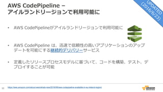33
AWS CodePipeline –
アイルランドリージョンで利用可能に
https://aws.amazon.com/about-aws/whats-new/2016/06/aws-codepipeline-available-in-eu-ireland-region/
• AWS CodePipelineがアイルランドリージョンで利用可能に
• AWS CodePipeline は、迅速で信頼性の高いアプリケーションのアップ
デートを可能にする継続的デリバリーサービス
• 定義したリリースプロセスモデルに基づいて、コードを構築、テスト、デ
プロイすることが可能
 