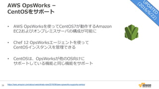 39
AWS OpsWorks –
CentOSをサポート
• AWS OpsWorksを使ってCentOS7が動作するAmazon
EC2およびオンプレミスサーバの構成が可能に
• Chef 12 OpsWorksエージェントを使って
CentOSインスタンスを管理できる
• CentOSは、OpsWorksが他のOS向けに
サポートしている機能と同じ機能をサポート
https://aws.amazon.com/about-aws/whats-new/2016/06/aws-opsworks-supports-centos/
 