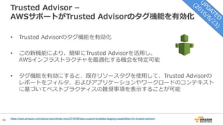 40
Trusted Advisor –
AWSサポートがTrusted Advisorのタグ機能を有効化
• Trusted Advisorのタグ機能を有効化
• この新機能により、簡単にTrusted Advisorを活用し、
AWSインフラストラクチャを最適化する機会を特定可能
• タグ機能を有効にすると、既存リソースタグを使用して、Trusted Advisorの
レポートをフィルタ、およびアプリケーションやワークロードのコンテキスト
に基づいてベストプラクティスの推奨事項を表示することが可能
https://aws.amazon.com/about-aws/whats-new/2016/06/aws-support-enables-tagging-capabilities-for-trusted-advisor/
 