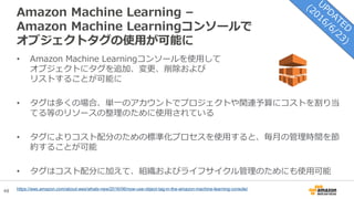 48
Amazon Machine Learning –
Amazon Machine Learningコンソールで
オブジェクトタグの使用が可能に
• Amazon Machine Learningコンソールを使用して
オブジェクトにタグを追加、変更、削除および
リストすることが可能に
• タグは多くの場合、単一のアカウントでプロジェクトや関連予算にコストを割り当
てる等のリソースの整理のために使用されている
• タグによりコスト配分のための標準化プロセスを使用すると、毎月の管理時間を節
約することが可能
• タグはコスト配分に加えて、組織およびライフサイクル管理のためにも使用可能
https://aws.amazon.com/about-aws/whats-new/2016/06/now-use-object-tag-in-the-amazon-machine-learning-console/
 