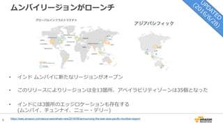 6
ムンバイリージョンがローンチ
https://aws.amazon.com/about-aws/whats-new/2016/06/announcing-the-aws-asia-pacific-mumbai-region/
• インド ムンバイに新たなリージョンがオープン
• このリリースによりリージョンは全13箇所、アベイラビリティゾーンは35個となった
• インドには3箇所のエッジロケーションも存在する
(ムンバイ、チュンナイ、ニュー・デリー)
 