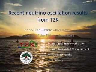 Son	
  V.	
  Cao	
  -­‐ Kyoto	
  University
(On	
  behalf	
  of	
  the	
  T2K	
  collaboration	
  )	
  
Recent	
  neutrino	
  oscillation	
  results	
  
from	
  T2K
7/14/16 PASCOS	
  2016,	
  Quy	
  Nhon,	
  VN
² Introduction	
  to	
   𝜈 oscillations	
  
² Introduction	
  to	
  T2K	
  experiment
² T2K	
  latest	
  results
² Summary
 