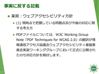 事実に反する記載
 某県︓ウェブアクセシビリティ⽅針
▶ (1) 現時点で把握している問題点及び今後の対応に関
する考え⽅
▶ PDFファイルについては、W3C Working Group
Note「PDF Techniques for WC...