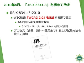 2010年8月、「JIS X 8341-3」を初めて改定
 JIS X 8341-3:2010
▶ W3C勧告「WCAG 2.0」を包含する形で改定
 61の同じ達成基準を採用
 3つのレベル（A、AA、AAA）も同じく採用
▶ プロセス...
