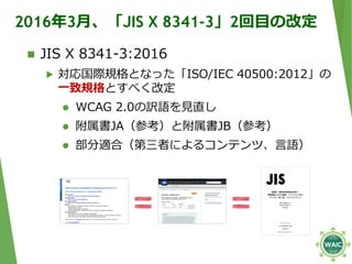 2016年3月、「JIS X 8341-3」2回目の改定
 JIS X 8341-3:2016
▶ 対応国際規格となった「ISO/IEC 40500:2012」の
一致規格とすべく改定
 WCAG 2.0の訳語を見直し
 附属書JA（参考...