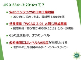 JIS X 8341-3:2016って？
 Webコンテンツの日本工業規格
▶ 2004年に初めて制定、最新版は2016年版
 世界標準「WCAG 2.0」と同じ達成基準
▶ 国際規格「ISO/IEC 40500:2012」との一致規格
...