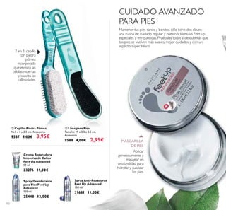 102
ቢ Cepillo-Piedra Pómez
16.5 x 3 x 3.5 cm. Accesorio.
9587 5,00€ 3,95€
Crema Reparadora
Intensiva de Callos
Feet Up Advanced
50 ml.
23276 11,00€
ባ Lima para Pies
Tamaño: 19 x 3.5 x 0.5 cm.
Accesorio.
9588 4,00€ 2,95€
Spray Desodorante
para Pies Feet Up
Advanced
150 ml.
25448 12,00€
Spray Anti-Rozaduras
Feet Up Advanced
100 ml.
31681 11,00€
2 en 1: cepillo
con piedra
pómez
incorporada
que elimina las
células muertas
y suaviza las
callosidades.
Mantener tus pies sanos y bonitos sólo tiene dos claves:
una rutina de cuidado regular y nuestras fórmulas Feet up
especiales y enriquecidas. Pruébalas todas y descubrirás que
tus pies se vuelven más suaves, mejor cuidados y con un
aspecto súper fresco.
Aplicar
generosamente y
masajear en
profundidad para
hidratar y suavizar
los pies.
CUIDADO AVANZADO
PARA PIES
MASCARILLA
DE PIES
ቢ
ቢ
ባ
 