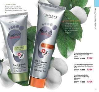 103
ባ Crema Reparadora Talones
Agrietados Feet Up Advanced
75 ml.
21889 11,00€ 7,95€
ቢ Mascarilla de Rescate para
Pies Feet Up Advanced
100 ml.
22689 11,00€ 7,95€
ቤ Exfoliante Intensivo
Antibacteriano Feet Up
Advanced
100 ml.
23277 11,00€ 7,95€
Exfolia intensamente
durante 2–3 minutos
centrándote en las
zonas más secas de los
pies. Aclara con agua
templada.
CUIDADOCORPORAL
Aplicar sobre los talones
agrietados dos veces al día.
¡Resultados visibles en sólo 7 dias!
CREMA DE PIES
EXFOLIANTE DE PIES
ባ
ቤ
 