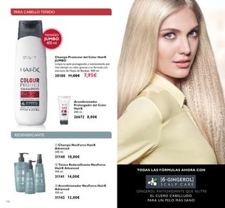 104
Acondicionador
Prolongador del Color
HairX
200 ml.
26672 8,00€
Champú Protector del Color HairX
JUMBO
Limpia tu pelo protegiendo y manteniendo por
más tiempo su color gracias a su fórmula con
extracto de Hojas de Baobab. 400 ml.
30180 11,00€ 7,95€
ቢ Champú NeoForce HairX
Advanced
200 ml.
31140 10,00€
ባ Tónico Redensiﬁcante NeoForce
HairX Advanced
100 ml.
31141 14,00€
ቤ Acondicionador NeoForce HairX
Advanced
150 ml.
31142 12,00€
TODAS LAS FÓRMULAS AHORA CON
GINGEROL ANTIOXIDANTE QUE NUTRE
EL CUERO CABELLUDO
PARA UN PELO MÁS SANO
REDENSIFICANTE
PARA CABELLO TEÑIDO
ቢ
ባ
ቤ
TAMAÑO
JUMBO
400 ml
 