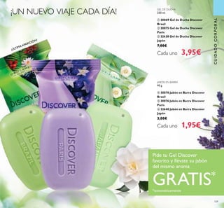 ¡ÚLTIMAAPARICIÓN!
109
GEL DE DUCHA
250 ml.
ቢ 30069 Gel de Ducha Discover
Brasil
ባ 30075 Gel de Ducha Discover
París
ቤ 32638 Gel de Ducha Discover
Japón
7,00€
Cada uno 3,95€
JABÓN EN BARRA
90 g.
ብ 30070 Jabón en Barra Discover
Brasil
ቦ 30076 Jabón en Barra Discover
París
ቧ 32640 Jabón en Barra Discover
Japón
3,00€
Cada uno 1,95€
¡UN NUEVO VIAJE CADA DÍA!
Pide tu Gel Discover
favorito y llévate su jabón
del mismo aroma
GRATIS*
*automáticamente
CUIDADOCORPORALCUIDADOCORPORAL
ብ
ቦ ቧ
 