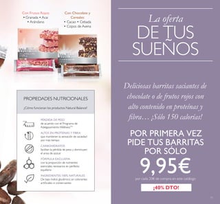 11
La oferta
DE TUS
SUEÑOS
Deliciosas barritas saciantes de
chocolate o de frutos rojos con
alto contenido en proteínas y
ﬁbra… ¡Sólo 150 calorías!
¡40% DTO!
Con Chocolate y
Cereales:
• Cacao • Cebada
• Copos de Avena
Con Frutos Rojos:
• Granada • Acai
• Arándano
PROPIEDADES NUTRICIONALES
¿Cómo funcionan los productos Natural Balance?
PÉRDIDA DE PESO
de acuerdo con el Programa de
AdelgazamientoWellnessTM
ALTOS EN PROTEÍNAS Y FIBRA
que mantienen la sensación de saciedad
por más tiempo
CARBOHIDRATOS
facilitan la pérdida de peso y disminuyen
el ansia de azúcar
FÓRMULA EXCLUSIVA
con la proporción de nutrientes
esenciales necesarios en perfecto
equilibrio
INGREDIENTES 100% NATURALES
De bajo índice glucémico, sin colorantes
artiﬁciales ni conservantes
POR PRIMERA VEZ
PIDE TUS BARRITAS
POR SÓLO
9,95€por cada 20€ de compra en este catálogo
 