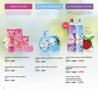 110
ባ Gel de Ducha Discover Miami
250 ml.
30132 7,00€
ቤ Jabón en Barra Discover Miami
90 g.
30133 3,00€
ቢ Exfoliante Corporal Discover Miami
200 ml.
30134 8,00€
El Lichi es una suculenta fruta que crece en
abundancia en el Sur de Florida. Su delicada
pulpa blanca tiene un dulce aroma ﬂoral.
ESENCIA DE ENEBRO
El Enebro es un arbusto de hoja perenne
procedente de Islandia característico por su
aroma de pino.
ቦ Jabón en Barra Discover Islandia
90 g.
31253 3,00€
ብ Jabón de Manos Líquido Discover Islandia
300 ml.
31254 8,00€
Limpia y
exfolia la piel
suavemente
ESPONJA
TANZANIA SALVAJE
ቧ Gel de Ducha Discover París GIGANTE
750 ml.
30743 13,00€ 8,95€
ቨ Gel de Ducha Discover Islandia
GIGANTE
750 ml.
31672 13,00€ 8,95€
ቩ Esponja Manzana Roja
Tamaño: 10 x 10 cm. Accesorio.
28734 4,00€ 2,95€
EXISTENCIAS LIMITADAS
ISLANDIA REFRESCANTEMIAMI EN TU PIEL
750 ml
LA DELICADEZA DE PARÍS
Experimenta el inolvidable aroma del sur
de París a través de sus ﬂoridos campos de
LAVANDA en ﬂor.
ቢ
ባ
ቤ
ብ
ቦ
ቧ ቨ
ቩ
 