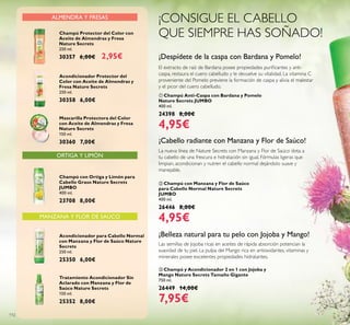 112
ORTIGA Y LIMÓN
Champú con Ortiga y Limón para
Cabello Graso Nature Secrets
JUMBO
400 ml.
23708 8,00€
Acondicionador para Cabello Normal
con Manzana y Flor de Saúco Nature
Secrets
250 ml.
25350 6,00€
Tratamiento Acondicionador Sin
Aclarado con Manzana y Flor de
Saúco Nature Secrets
150 ml.
25352 8,00€
Acondicionador Protector del
Color con Aceite de Almendras y
Fresa Nature Secrets
250 ml.
30358 6,00€
Mascarilla Protectora del Color
con Aceite de Almendras y Fresa
Nature Secrets
150 ml.
30360 7,00€
ALMENDRA Y FRESAS
MANZANA Y FLOR DE SAÚCO
Champú Protector del Color con
Aceite de Almendras y Fresa
Nature Secrets
250 ml.
30357 6,00€ 2,95€
ቤ Champú y Acondicionador 2 en 1 con Jojoba y
Mango Nature Secrets Tamaño Gigante
750 ml.
26449 14,00€
7,95€
Las semillas de Jojoba ricas en aceites de rápida absorción potencian la
suavidad de tu piel. La pulpa del Mango rica en antioxidantes, vitaminas y
minerales posee excelentes propiedades hidratantes.
¡Belleza natural para tu pelo con Jojoba y Mango!
ቢ Champú Anti-Caspa con Bardana y Pomelo
Nature Secrets JUMBO
400 ml.
24398 8,00€
4,95€
¡Despídete de la caspa con Bardana y Pomelo!
El extracto de raíz de Bardana posee propiedades puriﬁcantes y anti-
caspa, restaura el cuero cabelludo y le devuelve su vitalidad. La vitamina C
proveniente del Pomelo previene la formación de caspa y alivia el malestar
y el picor del cuero cabelludo.
ባ Champú con Manzana y Flor de Saúco
para Cabello Normal Nature Secrets
JUMBO
400 ml.
26446 8,00€
4,95€
¡Cabello radiante con Manzana y Flor de Saúco!
La nueva línea de Nature Secrets con Manzana y Flor de Saúco dota a
tu cabello de una frescura e hidratación sin igual. Fórmulas ligeras que
limpian, acondicionan y nutren el cabello normal dejándolo suave y
manejable.
¡CONSIGUE EL CABELLO
QUE SIEMPRE HAS SOÑADO!
 