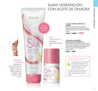 CUIDADOCORPORAL
Protección
antitranspirante 24h
ANTI-
TRANSPIRANTE
115
ባ Desodorante Roll-On
Antitranspirante Silk Beauty
Desodorante antitranspirante con Proteínas de
Seda y aceite de Onagra que protegen contra la
sudoración y la humedad mientras hidratan la
piel y la suavizan. Dermatológicamente
testado. 50 ml.
31365 7,00€
Las proteínas de la Seda acondicionan
la piel en profundidad y la hidratan
intensamente dejándola radiante y
sedosa.
CON INGREDIENTES NATURALES
PROTECTORES DE LA PIEL
Deja que tus
manos absorban al
instante su textura
ligera y siente su
poder hidratante
y nutritivo cada
mañana y cada
noche.
ቢ Crema de Manos Silk Beauty
JUMBO
Crema hidratante intensiva, de rápida
absorción formulada con Proteínas de Seda y
aceite de Onagra para una suavidad irresistible.
150 ml.
31364 11,00€ 7,95€
TAMAÑO
JUMBO
150 ML
CREMA DE
MANOS
SUAVE HIDRATACIÓN
CON ACEITE DE ONAGRAቢ
ባ
La línea Silk Beauty está formulada
con Aceite de Onagra nutritivo
que mejora la suavidad de tu piel
proporcionándole una mayor
protección e hidratación.
 