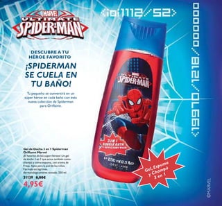 116
©MARVEL
Gel de Ducha 3 en 1 Spiderman
Oriﬂame Marvel
¡El favorito de los súper-héroes! Un gel
de ducha 3 en 1 que actúa también como
champú y como espuma, con aroma de
Fresa. Apto para la piel de los niños.
Fórmula sin lágrimas,
dermatológicamente testado. 250 ml.
31139 8,00€
4,95€
Gel, Espuma
y Champú
3 en 1
DESCUBRE ATU
HÉROE FAVORITO
¡SPIDERMAN
SE CUELA EN
TU BAÑO!
Tu pequeño se convertirá en un
súper héroe en cada baño con esta
nueva colección de Spiderman
para Oriﬂame.
 