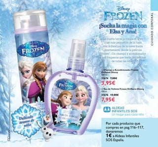 117
©Disney
¡Sueltalamagiacon
ElsayAna!
¡Sueltalamagiacon
ElsayAna!
La puerta hacia la magia se abre
a las más pequeñas de la casa
con la frescura de la nieve traída
directamente desde la película
"Frozen". ¡Un champú y acondionador
y una fragancia que harán las delicias
de todas las niñas!
ባ Eau de Toilette Frozen Oriﬂame Disney
100 ml.
31676 13,00€
7,95€
ቢ Champú y Acondicionador Frozen
Oriﬂame Disney
200 ml.
31674 7,00€
3,95€
aroma de
aroma deDelicado
Delicado
aroma de
aroma de
ቢ
ባ
CUIDADOCORPORAL
Por cada producto que
compres en pag.116–117,
donaremos
1€ aAldeas Infantiles
SOS España.
 
