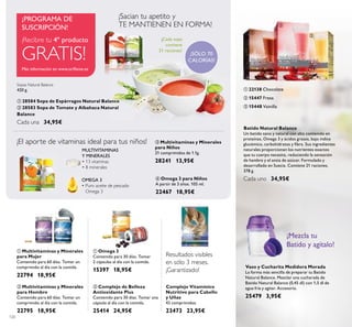 120
Vaso y Cucharita Medidora Morada
La forma más sencilla de preparar tu Batido
Natural Balance. Mezclar una cucharada de
Batido Natural Balance (0,45 dl) con 1,5 dl de
agua fría y agitar. Accesorio.
25479 3,95€
¡Mezcla tu
Batido y agítalo!
Batido Natural Balance
Un batido sano y natural con alto contenido en
proteínas, Omega 3 y ácidos grasos, bajo índice
glucémico, carbohidratos y ﬁbra. Sus ingredientes
naturales proporcionan los nutrientes exactos
que tu cuerpo necesita, reduciendo la sensación
de hambre y el ansia de azúcar. Formulado y
desarrollado en Suecia. Contiene 21 raciones.
378 g.
Cada uno 34,95€
ባ 15447 Fresa
ቤ 15448 Vainilla
ቢ 22138 Chocolate
ቤ Multivitaminas y Minerales
para Niños
21 comprimidos de 1.1g.
28241 13,95€
ብ Omega 3 para Niños
A partir de 3 años. 105 ml.
22467 18,95€
OMEGA 3
• Puro aceite de pescado
Omega 3
MULTIVITAMINAS
Y MINERALES
• 13 vitaminas
• 8 minerales
¡El aporte de vitaminas ideal para tus niños!
¡Cada sopa
contiene
21 raciones!
¡SÓLO 70
CALORÍAS!
¡Sacian tu apetito y
TE MANTIENEN EN FORMA!
Más información en www.oriﬂame.es
¡PROGRAMA DE
SUSCRIPCIÓN!
Sopas Natural Balance
420 g.
ቢ 28584 Sopa de Espárragos Natural Balance
ባ 28583 Sopa de Tomate y Albahaca Natural
Balance
Cada una 34,95€
Resultados visibles
en sólo 3 meses.
¡Garantizado!
ቢ
ባ
ቤ
ቢ
ባ
ቤ
ብ
ቢ ባ
ቢ
ባ
ባ Multivitaminas y Minerales
para Hombre
Contenido para 60 días. Tomar un
comprimido al día con la comida.
22795 18,95€
ቢ Multivitaminas y Minerales
para Mujer
Contenido para 60 días. Tomar un
comprimido al día con la comida.
22794 18,95€
ቢ Omega 3
Contenido para 30 días. Tomar
2 cápsulas al día con la comida.
15397 18,95€
ባ Complejo de Belleza
Antioxidante Plus
Contenido para 30 días. Tomar una
cápsula al día con la comida.
25414 24,95€
Complejo Vitamínico
Nutritivo para Cabello
y Uñas
42 comprimidos.
23473 23,95€
¡Recibre tu 4º producto
GRATIS!
 